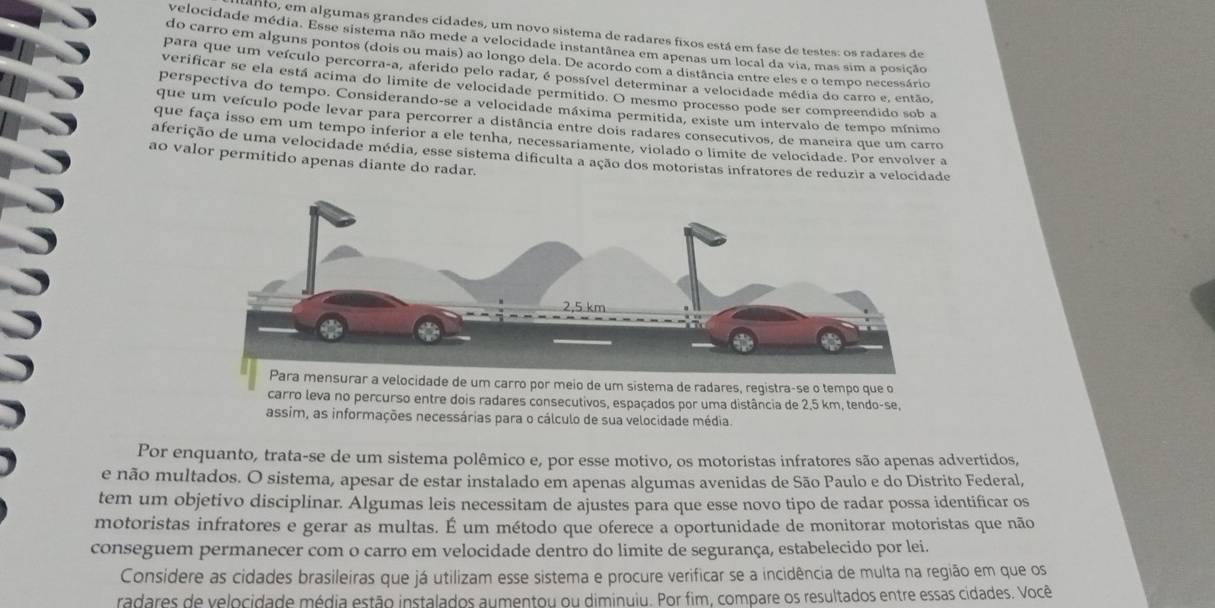 anto, em algumas grandes cidades, um novo sistema de radares fixos está em fase de testes: os radares de
velocidade média. Esse sistema não mede a velocidade instantânea em apenas um local da via, mas sim a posição
do carro em alguns pontos (dois ou mais) ao longo dela. De acordo com a distância entre eles e o tempo necessário
para que um veículo percorra-a, aferido pelo radar, é possível determinar a velocidade média do carro e, então,
verificar se ela está acima do limite de velocidade permitido. O mesmo processo pode ser compreendido sob a
perspectiva do tempo. Considerando-se a velocidade máxima permitida, existe um intervalo de tempo mínimo
que um veículo pode levar para percorrer a distância entre dois radares consecutivos, de maneira que um carro
que faça isso em um tempo inferior a ele tenha, necessariamente, violado o limite de velocidade. Por envolver a
aferição de uma velocidade média, esse sistema dificulta a ação dos motoristas infratores de reduzir a velocidade
ao valor permitido apenas diante do radar.
um carro por meio de um sistema de radares, registra-se o tempo que o
carro leva no percurso entre dois radares consecutivos, espaçados por uma distância de 2,5 km, tendo-se,
assim, as informações necessárias para o cálculo de sua velocidade média.
Por enquanto, trata-se de um sistema polêmico e, por esse motivo, os motoristas infratores são apenas advertidos,
e não multados. O sistema, apesar de estar instalado em apenas algumas avenidas de São Paulo e do Distrito Federal,
tem um objetivo disciplinar. Algumas leis necessitam de ajustes para que esse novo tipo de radar possa identificar os
motoristas infratores e gerar as multas. É um método que oferece a oportunidade de monitorar motoristas que não
conseguem permanecer com o carro em velocidade dentro do limite de segurança, estabelecido por lei.
Considere as cidades brasileiras que já utilizam esse sistema e procure verificar se a incidência de multa na região em que os
radares de velocidade média estão instalados aumentou ou diminuiu. Por fim, compare os resultados entre essas cidades. Você