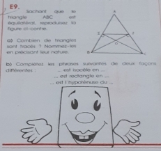 E9. est 
triangle Sachant que le
ABC
figure ci-contre équlatéral reprodunez la 
Comblén de triangies 
en précisant leur nature. sont fracés ? Nommez-les 
différentes : b) Compiétez les phrases sulvantes de deux foçons 
est isocèle en 
. est l'hypoténuse du ... .. est reclangle en ..