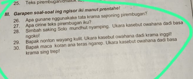 Teks pirembugan/dhaok sa 
III. Garapen soal-soal ing ngisor iki manut prentahe! 
26. Apa gunane nggunakake tata krama sajroning pirembugan? 
27. Apa cirine teks pirembugan iku? 
28. Simbah saking Solo mundhut nyamping. Ukara kasebut owahana dadi basa 
ngoko! 
29. Bapak nonton wayang kulit. Ukara kasebut owahana dadi krama inggil! 
30. Bapak maca koran ana teras ngarep. Ukara kasebut owahana dadi basa 
krama sing trep!