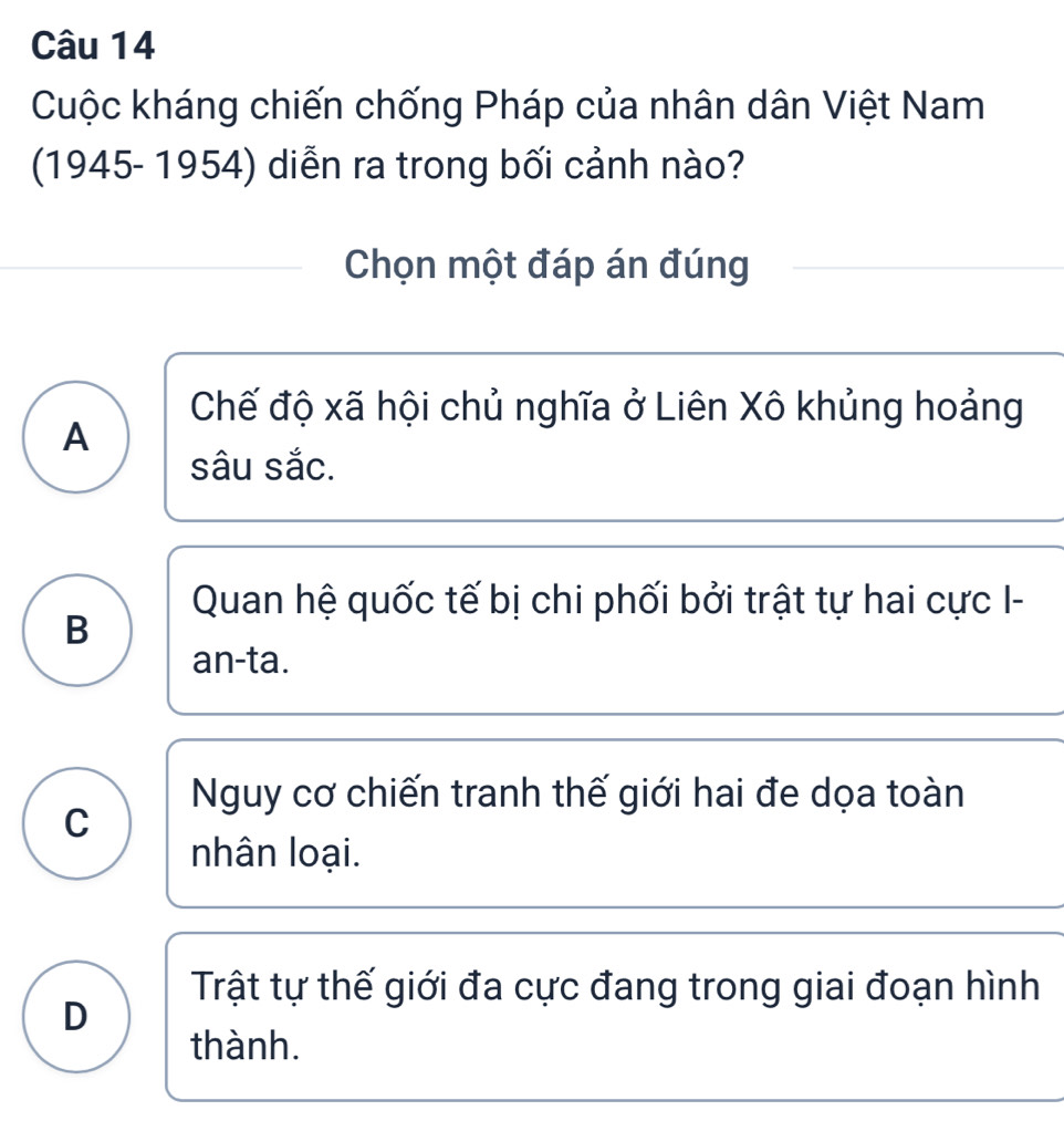 Cuộc kháng chiến chống Pháp của nhân dân Việt Nam
(1945- 1954) diễn ra trong bối cảnh nào?
Chọn một đáp án đúng
Chế độ xã hội chủ nghĩa ở Liên Xô khủng hoảng
A
sâu sắc.
Quan hệ quốc tế bị chi phối bởi trật tự hai cực I-
B
an-ta.
Nguy cơ chiến tranh thế giới hai đe dọa toàn
C
nhân loại.
Trật tự thế giới đa cực đang trong giai đoạn hình
D
thành.