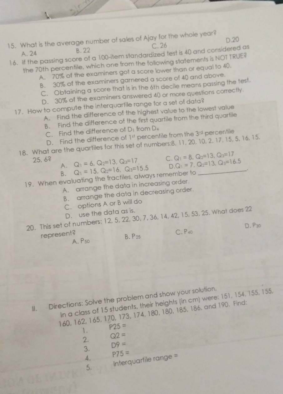 D.20
15. What is the average number of sales of Ajay for the whole year?
C. 26
A. 24 B. 22
16. If the passing score of a 100-item standardized test is 40 and considered as
the 70th percentile, which one from the following statements is NOT TRUE?
A. 70% of the examiners got a score lower than or equal to 40.
B. 30% of the examiners garnered a score of 40 and above.
C. Obtaining a score that is in the 6th decile means passing the test.
D. 30% of the examiners answered 40 or more questions correctly.
17. How to compute the interquartile range for a set of data?
A. Find the difference of the highest value to the lowest value
B. Find the difference of the first quartile from the third quartile
C. Find the difference of D_1 from D_4
D. Find the difference of 1^(st) percentile from the 3^(rd) percenfile
18. What are the quartiles for this set of numbers:8, 11, 20, 10, 2, 17, 15, 5, 16, 15.
C. Q_1=8,Q_2=13,Q_3=17
25, 6? Q_1=6,Q_2=13,Q_3=17 D. Q_1=7,Q_2=13,Q_3=16.5
A. Q_1=15,Q_2=16,Q_3=15.5
B.
19. When evaluating the fractiles, always remember to _.
A. arrange the data in increasing order.
B. arrange the data in decreasing order.
C. options A or B will do
D. use the data as is.
20. This set of numbers: 12, 5, 22, 30, 7, 36, 14, 42, 15, 53, 25. What does 22
represent?
C. P40 D. P30
A. P50 B. P25
II. Directions: Solve the problem and show your solution.
In a class of 15 students, their heights (in cm) were: 151, 154, 155, 155,
160, 162, 165, 170, 173, 174, 180, 180, 185, 186, and 190. Find:
1. P25=
2. Q2=
3. D9=
4. P75=
5. Interquartile range =