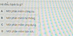 Hệ điều hành là gì?
A Một phần mềm công cụ.
B Một phần mềm hệ thống.
C Một phần mềm ứng dụng.
DMột phần mềm tiện ích.