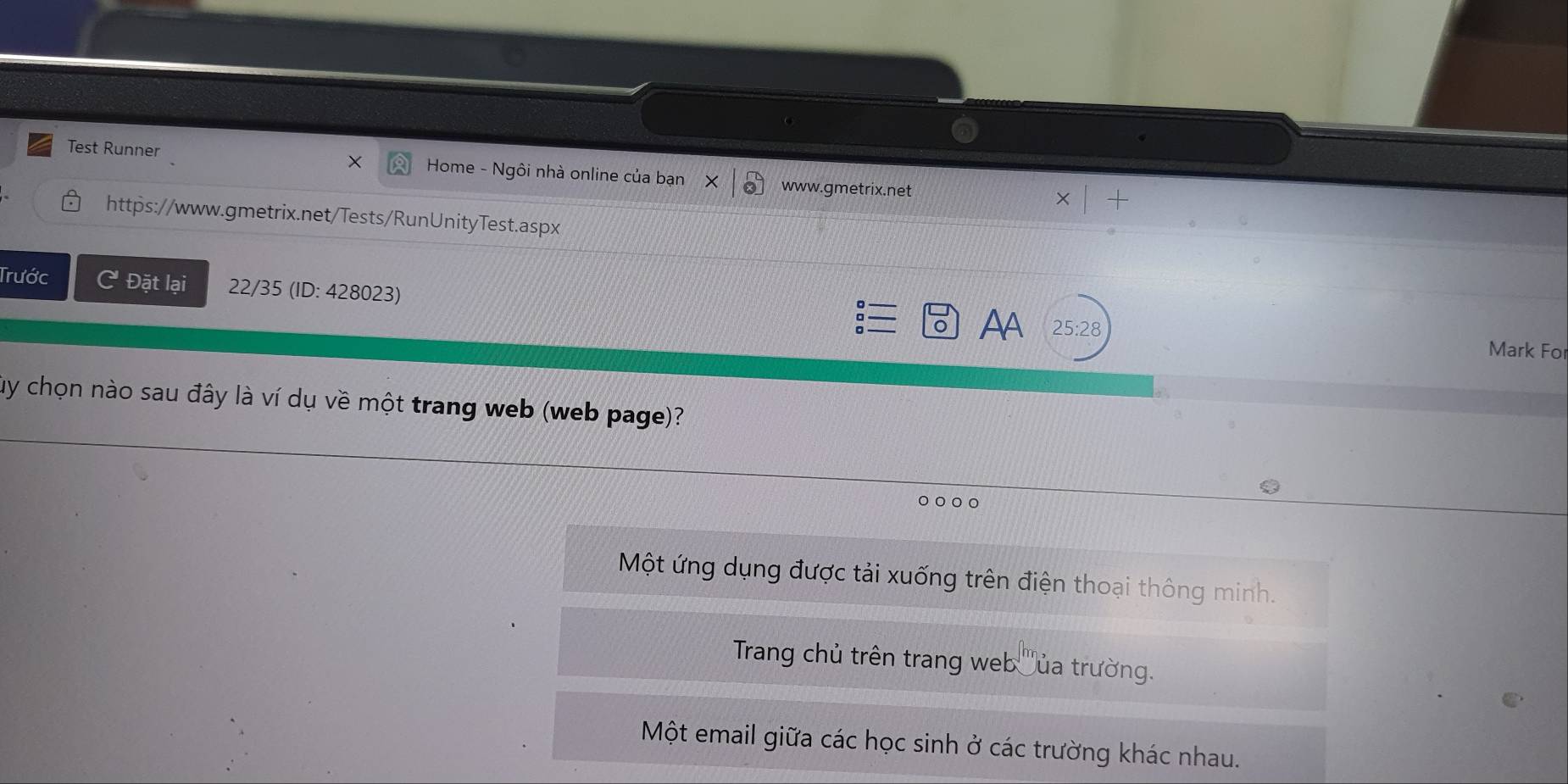 Test Runner × Home - Ngôi nhà online của bạn www.gmetrix.net
https://www.gmetrix.net/Tests/RunUnityTest.aspx
Trước C Đặt lại 22/35 (ID: 428023)
:
Aa 25:28 Mark For
Củy chọn nào sau đây là ví dụ về một trang web (web page)?
Một ứng dụng được tải xuống trên điện thoại thông minh.
Trang chủ trên trang web Đủa trường.
Một email giữa các học sinh ở các trường khác nhau.
