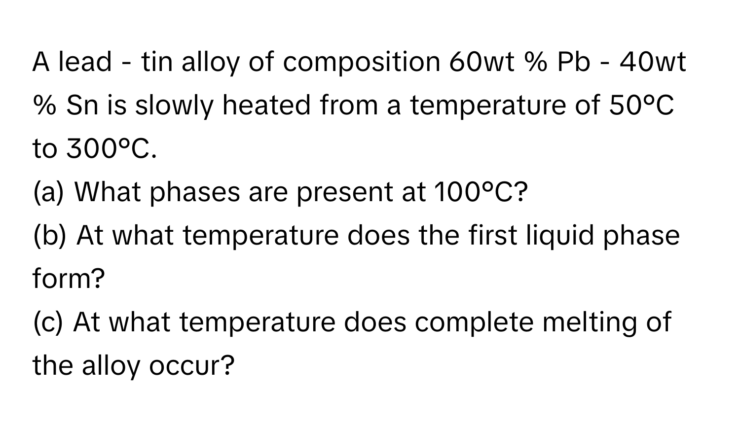 A lead - tin alloy of composition 60wt % Pb - 40wt % Sn is slowly heated from a temperature of 50°C to 300°C.

(a) What phases are present at 100°C? 
(b) At what temperature does the first liquid phase form?
(c) At what temperature does complete melting of the alloy occur?