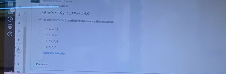 Mul tiple Choice 1 poin
Consider the enuation:
7 C_6H_12O_6+_ O_2to _ CO_2+_ H_2O _
3
Q What are the correct coefficients to balance this equation?
4

5 1, 6, 6, 12
1, 1, 6, 6
6 1, 12, 6, 6
1, 6, 6, 6
Clear my selection
8
9 Previous
1n