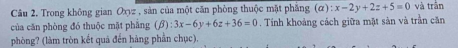 Trong không gian Oxyz , sàn của một căn phòng thuộc mặt phăng (α): x-2y+2z+5=0 và trần
của căn phòng đó thuộc mặt phăng (beta ):3x-6y+6z+36=0. Tính khoảng cách giữa mặt sản và trần căn
phòng? (làm tròn kết quả đến hàng phần chục).