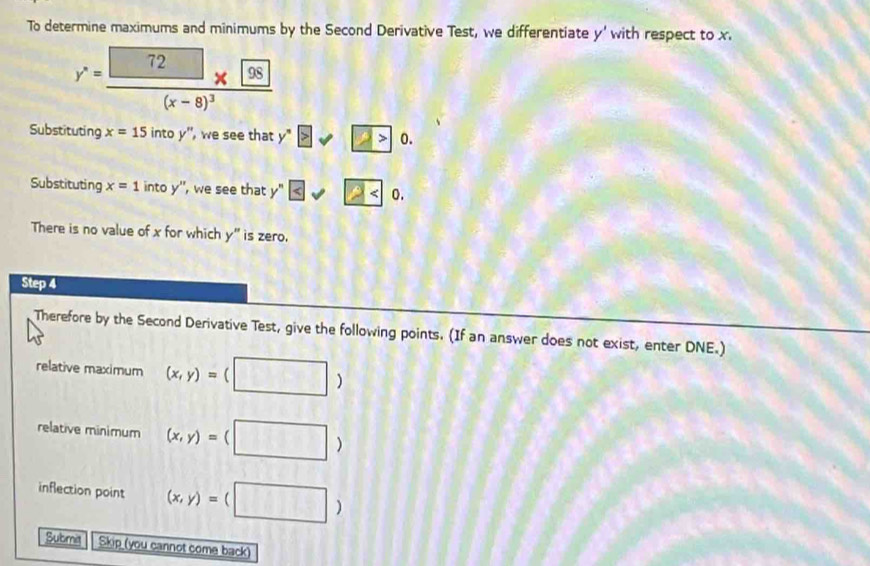 To determine maximums and minimums by the Second Derivative Test, we differentiate y' with respect to x.
y'=frac (x-frac 72
Substituting x=15intoy'' , we see that y y°≥slant □ >0. 
Substituting x=1 intoy'' ', we see that y^n≤ sqrt 2 . 
There is no value of x for which y'' is zero. 
Step 4
Therefore by the Second Derivative Test, give the following points. (If an answer does not exist, enter DNE.) 
relative maximum (x,y)=(□ )
relative minimum (x,y)=(□ )
inflection point (x,y)=(□ )
Submit Skip (you cannot come back)