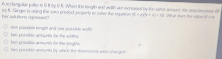 A rectangular patio is 9 ft by 6 ft. When the length and wiith are increased by the same arsount, the area becomes 99
sq ft. Ginger is using the zero product property to solve the equation (6+1/3+1)=1/2 B. Wat drnes lue vte gé n
her solutions represent?
one possible length and one possible width
two possible amounts for the widths
two possible amounts for the lengths
two possible amounts by which the dimensions were changed