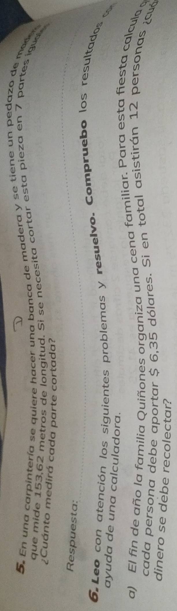 En una carpintería se quiere hacer una banca de madera y se tiene un pedazo de made 
que mide 153,62 metros de longitud. Si se necesita cortar esta pieza en 7 partes iguae 
¿Cuánto medirá cada parte cortada? 
Respuesta: 
6.Leo con atención los siguientes problemas y resuelvo. Compruebo los resultados c 
ayuda de una calculadora. 
a) El fin de año la familia Quiñones organiza una cena familiar. Para esta fiesta calcula 
cada persona debe aportar $ 6,35 dólares. Si en total asistirán 12 personas ¿cuó 
dinero se debe recolectar?