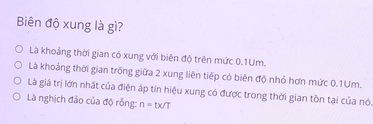 Biên độ xung là gì?
Là khoảng thời gian có xung với biên độ trên mức 0.1Um.
Là khoảng thời gian trống giữa 2 xung liên tiếp có biên độ nhỏ hơn mức 0.1Um.
Là giá trị lớn nhất của điện áp tín hiệu xung có được trong thời gian tồn tại của nó.
Là nghịch đảo của độ rỗng: n=tx/T