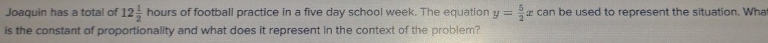 Joaquin has a total of 12 1/2  hours of football practice in a five day school week. The equation y= 5/2 xcan n be used to represent the situation. What 
is the constant of proportionality and what does it represent in the context of the problem?