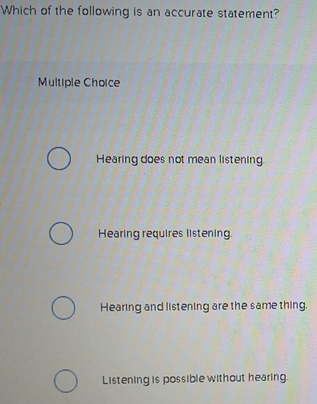 Which of the following is an accurate statement?
Multiple Choice
Hearing does not mean listening.
Hearing requires listening.
Hearing and listening are the same thing.
Listening is possible without hearing.