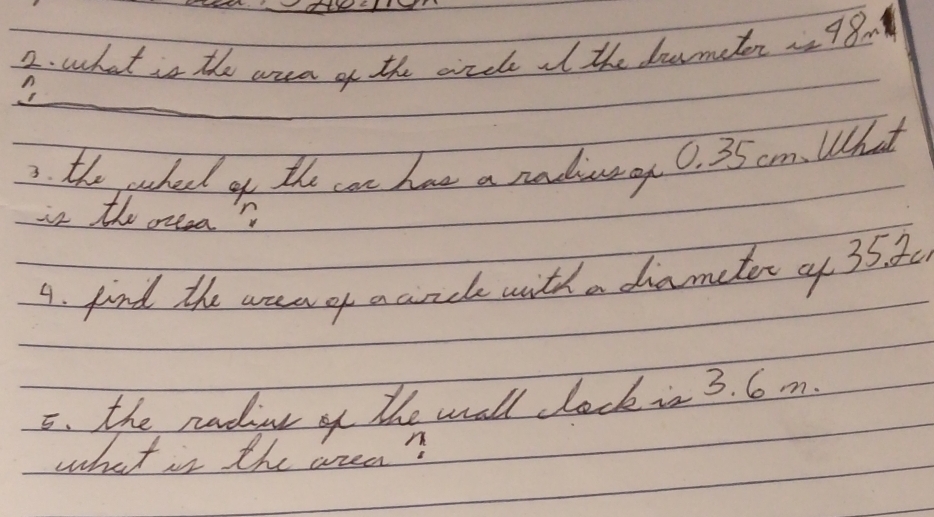 what is the aua of the crcle it the dormater 2 98m
3. the wahed of the can has a radivany 0. 35 cm. What 
is the oreea? 
A. find the area of aancle with a diametor of 35. 30
5. the radint of the wall lock is 3. 6 m. 
what is the wrea?