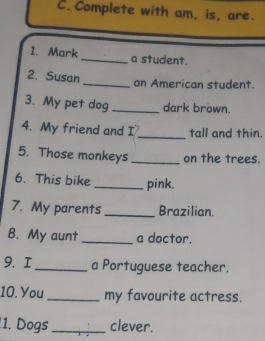 Complete with am, is, are. 
1. Mark _a student. 
2. Susan 
_an American student. 
3. My pet dog _dark brown. 
4. My friend and I _tall and thin. 
5. Those monkeys _on the trees. 
6. This bike _pink. 
7. My parents _Brazilian. 
8. My aunt _a doctor. 
9. I_ a Portuguese teacher. 
10. You _my favourite actress. 
1. Dogs _clever.