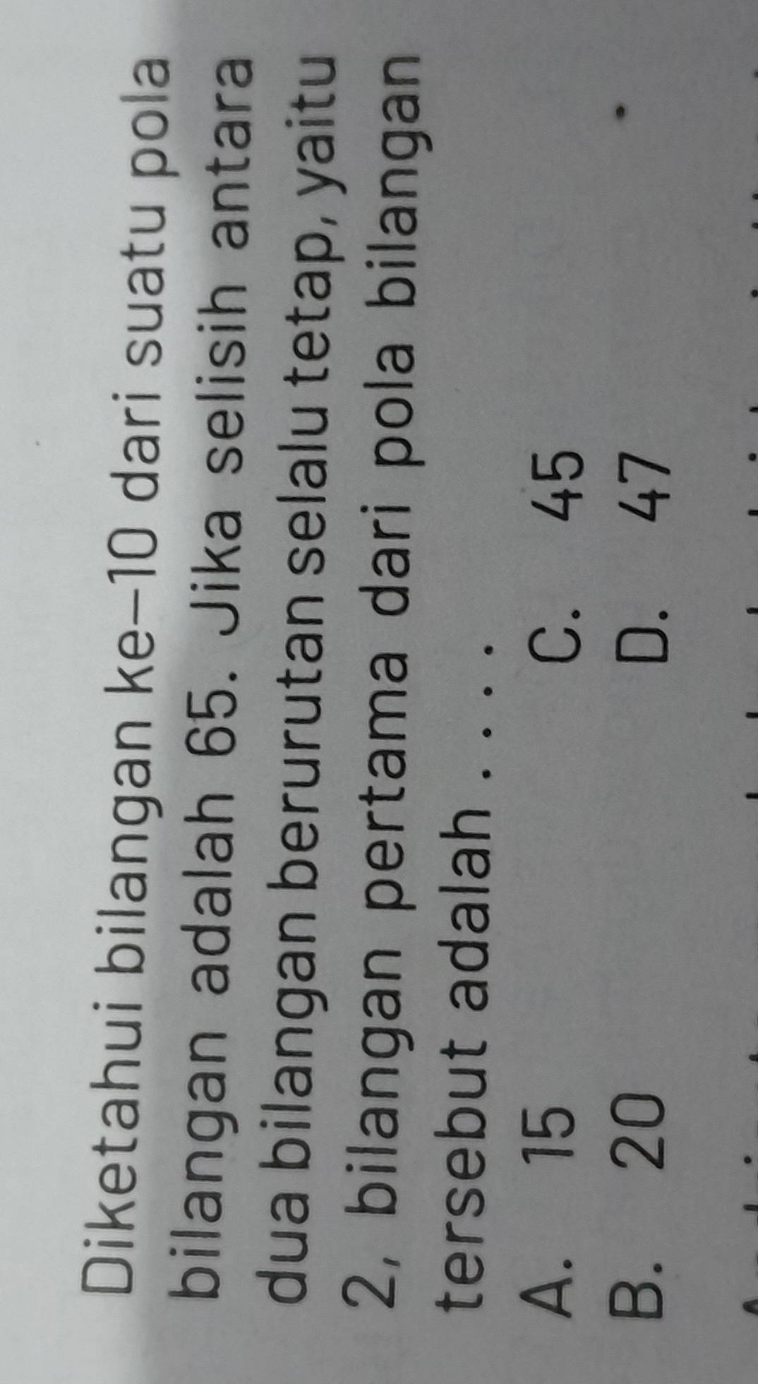 Diketahui bilangan ke−10 dari suatu pola
bilangan adalah 65. Jika selisih antara
dua bilangan berurutan selalu tetap, yaitu
2, bilangan pertama dari pola bilangan
tersebut adalah . _
A. 15
C. 45
B. 20 D. 47