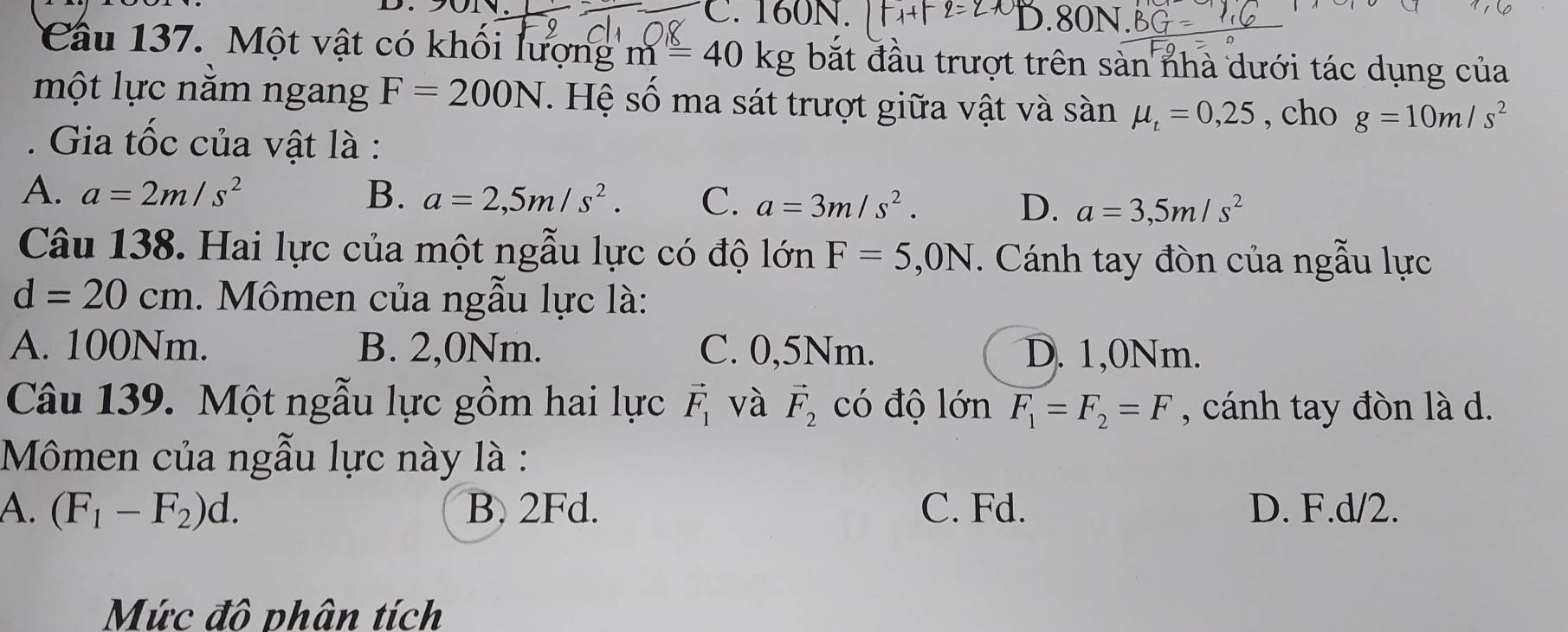 C. 160N. D. 80N.
Câu 137. Một vật có khổi lượng m=40kg bắt đầu trượt trên sàn nhà dưới tác dụng của
một lực nằm ngang F=200N. Hệ số ma sát trượt giữa vật và sàn mu _t=0,25 , cho g=10m/s^2. Gia tốc của vật là :
A. a=2m/s^2 B. a=2,5m/s^2. C. a=3m/s^2. D. a=3,5m/s^2
Câu 138. Hai lực của một ngẫu lực có độ lớn F=5,0N *. Cánh tay đòn của ngẫu lực
d=20cm. Mômen của ngẫu lực là:
A. 100Nm. B. 2,0Nm. C. 0,5Nm. D. 1,0Nm.
Câu 139. Một ngẫu lực gồm hai lực vector F_1 và vector F_2 có độ lớn F_1=F_2=F , cánh tay đòn là d.
Mômen của ngẫu lực này là :
A. (F_1-F_2)d. B. 2Fd. C. Fd. D. F.d/2.
Mức đô phân tích