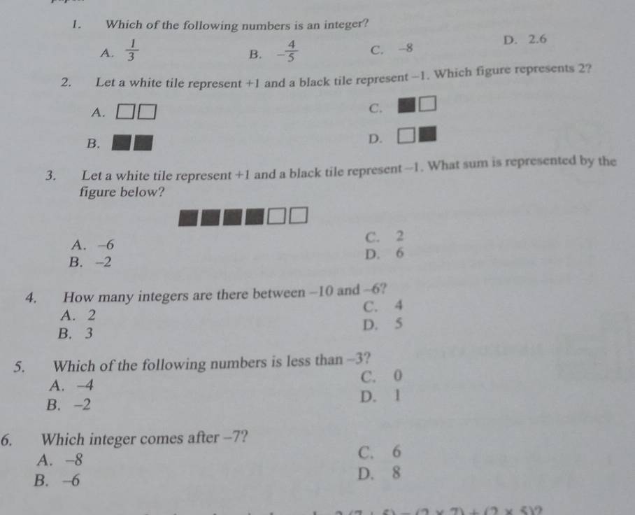Which of the following numbers is an integer?
A.  1/3  - 4/5  C. -8 D. 2.6
B.
2. Let a white tile represent +1 and a black tile represent -1. Which figure represents 2?
A.
C. □
B.
D. □
3. Let a white tile represent +1 and a black tile represent -1. What sum is represented by the
figure below?
A. −6 C. 2
B. -2 D. 6
4. How many integers are there between -10 and -6?
A. 2 C. 4
B. 3 D. 5
5. Which of the following numbers is less than -3?
A. −4 C. 0
B. -2 D. 1
6. Which integer comes after -7?
A. -8 C. 6
B. -6
D. 8
1+(2* 5)'2