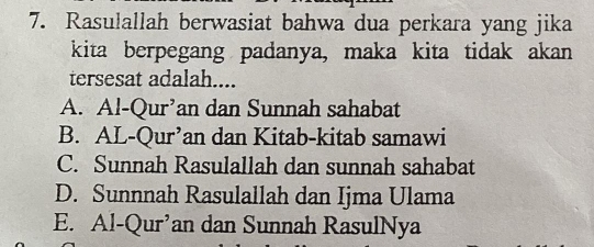 Rasulallah berwasiat bahwa dua perkara yang jika
kita berpegang padanya, maka kita tidak akan
tersesat adalah....
A. Al-Qur’an dan Sunnah sahabat
B. AL-Qur’an dan Kitab-kitab samawi
C. Sunnah Rasulallah dan sunnah sahabat
D. Sunnnah Rasulallah dan Ijma Ulama
E. Al-Qur’an dan Sunnah RasulNya