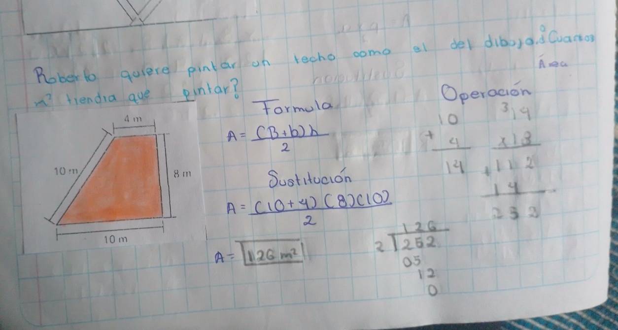 Rober to quiere pintar on techo come el der dié,a. d Cvano 
hea 
fiendia ave pintar? 
formula Operadion
A= ((B+b)h)/2 
Sustitucion
+beginarrayr 10 u u 4 14 beginarrayr 3.147 * 1.2 hline 1.62 1.4 hline 3.33endarray
A= ((10+4)(8)(10))/2 
A=boxed 1126m^2
beginarrayr 126 2encloselongdiv 252 05 12 0endarray