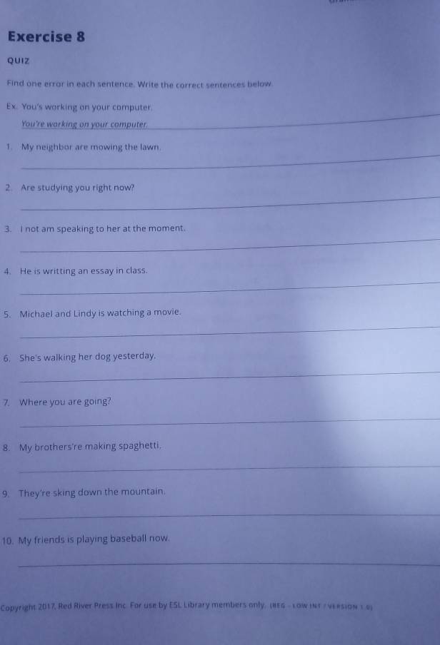 QUIZ 
Find one error in each sentence. Write the correct sentences below 
_ 
Ex. You's working on your computer. 
You're warking on your computer. 
_ 
1. My neighbor are mowing the lawn. 
_ 
2. Are studying you right now? 
_ 
3. I not am speaking to her at the moment. 
_ 
4. He is writting an essay in class. 
5. Michael and Lindy is watching a movie. 
_ 
6. She's walking her dog yesterday. 
_ 
7. Where you are going? 
_ 
8. My brothers're making spaghetti. 
_ 
9. They're sking down the mountain. 
_ 
10. My friends is playing baseball now. 
_ 
Copyright 2017, Red River Press Inc. For use by ESL Library members only, (#EG - Low iNT / νE#sion 1.6)