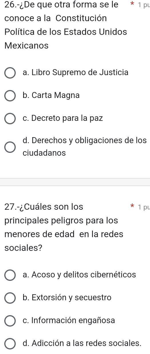 26.-¿De que otra forma se le * 1 pu 
conoce a la Constitución 
Política de los Estados Unidos 
Mexicanos 
a. Libro Supremo de Justicia 
b. Carta Magna 
c. Decreto para la paz 
d. Derechos y obligaciones de los 
ciudadanos 
27.-¿Cuáles son los 1 pu 
principales peligros para los 
menores de edad en la redes 
sociales? 
a. Acoso y delitos cibernéticos 
b. Extorsión y secuestro 
c. Información engañosa 
d. Adicción a las redes sociales.