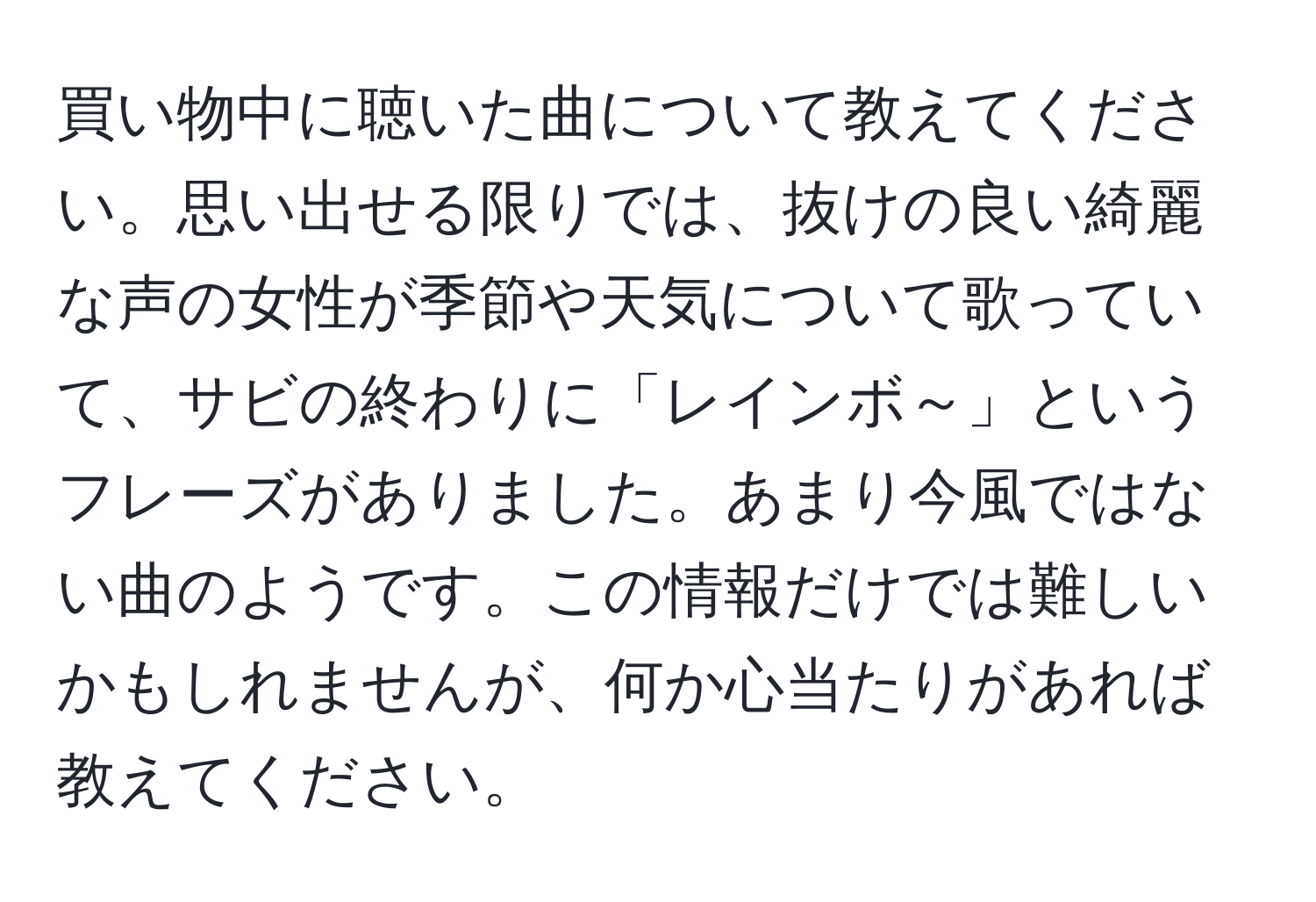 買い物中に聴いた曲について教えてください。思い出せる限りでは、抜けの良い綺麗な声の女性が季節や天気について歌っていて、サビの終わりに「レインボ～」というフレーズがありました。あまり今風ではない曲のようです。この情報だけでは難しいかもしれませんが、何か心当たりがあれば教えてください。