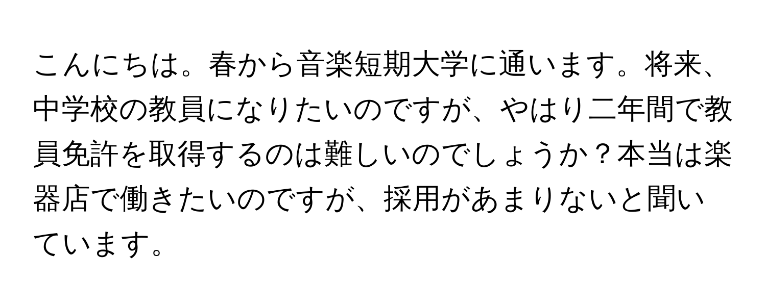 こんにちは。春から音楽短期大学に通います。将来、中学校の教員になりたいのですが、やはり二年間で教員免許を取得するのは難しいのでしょうか？本当は楽器店で働きたいのですが、採用があまりないと聞いています。