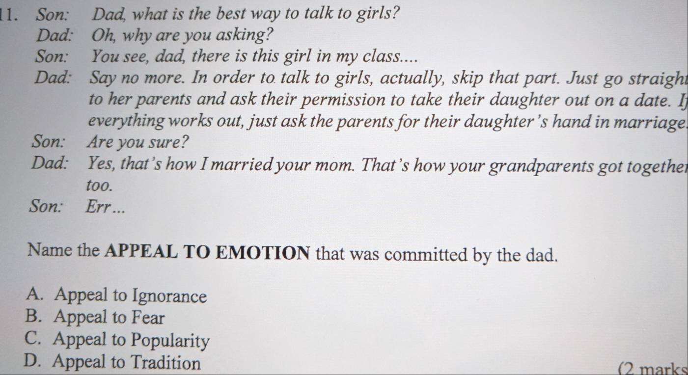 Son: Dad, what is the best way to talk to girls?
Dad: Oh, why are you asking?
Son: You see, dad, there is this girl in my class....
Dad: Say no more. In order to talk to girls, actually, skip that part. Just go straight
to her parents and ask their permission to take their daughter out on a date. Ij
everything works out, just ask the parents for their daughter ’s hand in marriage
Son: Are you sure?
Dad: Yes, that’s how I married your mom. That’s how your grandparents got togethet
too.
Son: Err...
Name the APPEAL TO EMOTION that was committed by the dad.
A. Appeal to Ignorance
B. Appeal to Fear
C. Appeal to Popularity
D. Appeal to Tradition (2 marks