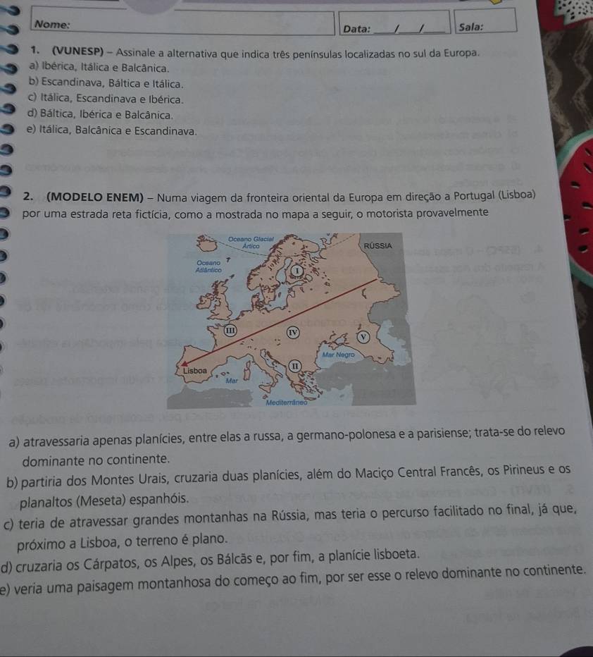 Nome: Data: _/ _Sala:
1. (VUNESP) - Assinale a alternativa que indica três penínsulas localizadas no sul da Europa.
a) Ibérica, Itálica e Balcânica.
b) Escandinava, Báltica e Itálica.
c) Itálica, Escandinava e Ibérica.
d) Báltica, Ibérica e Balcânica.
e) Itálica, Balcânica e Escandinava.
2. (MODELO ENEM) - Numa viagem da fronteira oriental da Europa em direção a Portugal (Lisboa)
por uma estrada reta fictícia, como a mostrada no mapa a seguir, o motorista provavelmente
a) atravessaria apenas planícies, entre elas a russa, a germano-polonesa e a parisiense; trata-se do relevo
dominante no continente.
b) partiria dos Montes Urais, cruzaria duas planícies, além do Maciço Central Francês, os Pirineus e os
planaltos (Meseta) espanhóis.
c) teria de atravessar grandes montanhas na Rússia, mas teria o percurso facilitado no final, já que,
próximo a Lisboa, o terreno é plano.
d) cruzaria os Cárpatos, os Alpes, os Bálcãs e, por fim, a planície lisboeta.
e) veria uma paisagem montanhosa do começo ao fim, por ser esse o relevo dominante no continente.