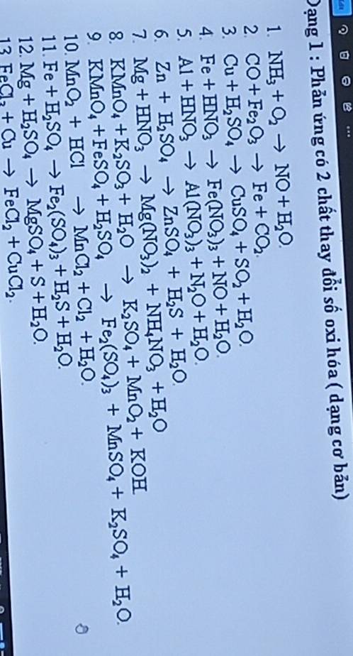 Dạng 1 : Phản ứng có 2 chất thay đổi số oxi hóa ( dạng cơ bản)
1. NH_3+O_2to NO+H_2O.
2. CO+Fe_2O_3to Fe+CO_2.
Cu+H_2SO_4to CuSO_4+SO_2+H_2O.
3. Fe+HNO_3to Fe(NO_3)_3+NO+H_2O.
4. Al+HNO_3to Al(NO_3)_3+N_2O+H_2O.
5. Zn+H_2SO_4to ZnSO_4+H_2S+H_2O.
6. Mg+HNO_3to Mg(NO_3)_2+NH_4NO_3+H_2O KMnO_4+K_2SO_3+H_2Oto K_2SO_4+MnO_2+KOH KMnO_4+FeSO_4+H_2SO_4to Fe_2(SO_4)_3+MnSO_4+K_2SO_4+H_2O.
7.
8.
9. MnO_2+HClto MnCl_2+Cl_2+H_2O.
10. Fe+H_2SO_4to Fe_2(SO_4)_3+H_2S+H_2O.
11.
12. Mg+H_2SO_4to MgSO_4+S+H_2O.
13 FeCl_2+Cuto FeCl_2+CuCl_2.