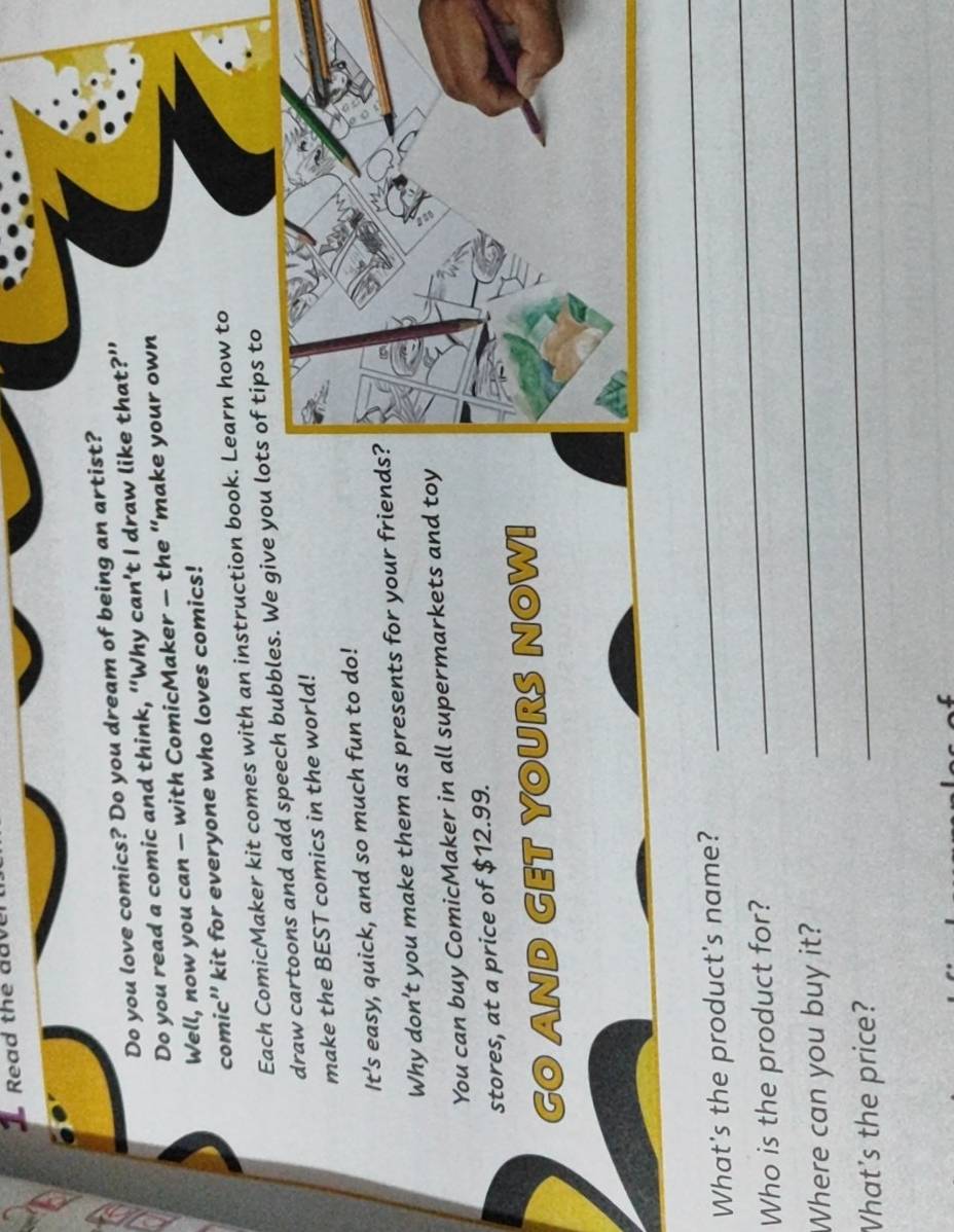 Read the aav 
Do you love comics? Do you dream of being an artist? 
Do you read a comic and think, “Why can’t I draw like that?” 
Well, now you can — with ComicMaker — the “make your own 
comic'' kit for everyone who loves comics! 
Each ComicMaker kit comes with an instruction book. Learn how to 
draw cartoons and add speech bubbles. We give you lots of tips to 
make the BEST comics in the world! 
It's easy, quick, and so much fun to do! 
Why don't you make them as presents for your friends 
You can buy ComicMaker in all supermarkets and toy 
stores, at a price of $12.99. 
GO AND GET YOURS NOW! 
_ 
_ 
What's the product's name? 
_ 
Who is the product for? 
_ 
Where can you buy it? 
What's the price?