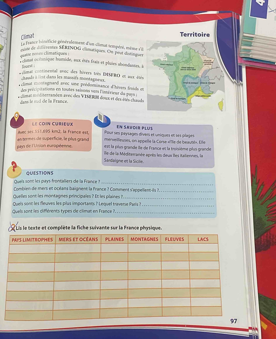 Climat
Territoire
La France bénéficie généralement d'un climat tempéré, même s'il
existe de différentes SÉRINOG climatiques. On peut distinguer
quatre zones climatiques :
climat océanique humide, aux étés frais et pluies abondantes, à
louest ;
o climat continental avec des hivers très DISFRO et aux étés
chauds à l'est dans les massifs montagneux.
climat montagnard avec une prédominance d'hivers froids et
des précipitations en toutes saisons vers l'intérieur du pays ;
climat méditerranéen avec des VISERH doux et des étés chauds
dans le sud de la France.
LE COIN CURIEUX EN SAVOIR PLUS
Avec ses 551.695 km2, la France est, Pour ses paysages divers et uniques et ses plages
en termes de superficie, le plus grand merveilleuses, on appelle la Corse «l'île de beauté». Elle
pays de l'Union européenne. est la plus grande île de France et la troisième plus grande
île de la Méditerranée après les deux îles italiennes, la
Sardaigne et la Sicile.
QUESTIONS
Quels sont les pays frontaliers de la France ?_
Combien de mers et océans baignent la France ? Comment s'appellent-ils ?._
Quelles sont les montagnes principales ? Et les plaines ?._
Quels sont les fleuves les plus importants ? Lequel traverse Paris ?_
Quels sont les différents types de climat en France ?_
Lis le texte et complète la fiche suivante sur la France physique.