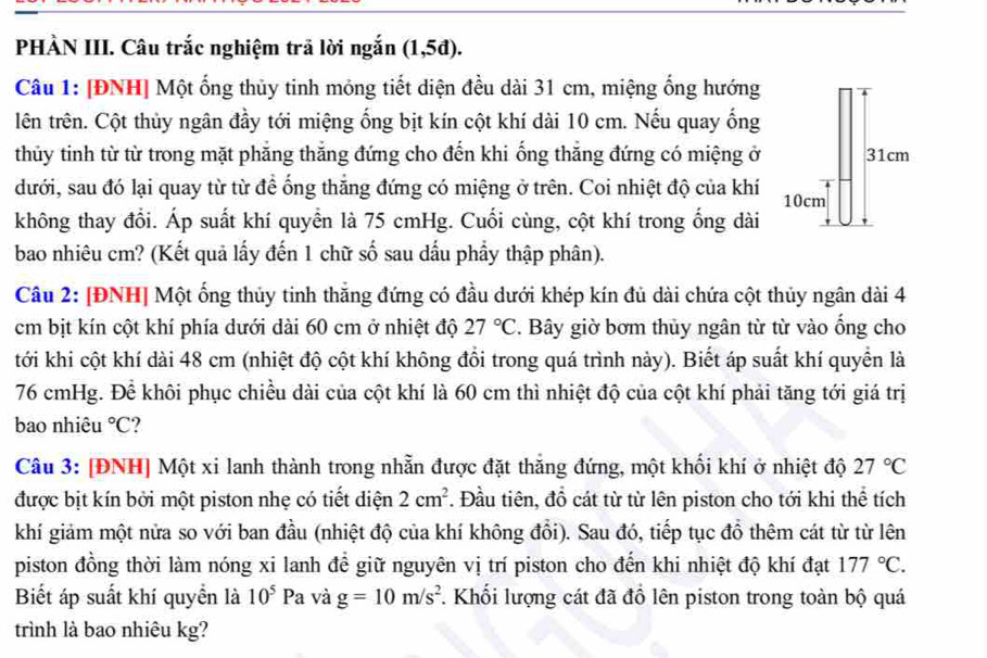 PHÀN III. Câu trắc nghiệm trả lời ngắn (1,5d)
Câu 1: [ĐNH] Một ống thủy tinh mỏng tiết diện đều dài 31 cm, miệng ống hướng
lên trên. Cột thủy ngân đầy tới miệng ống bịt kín cột khí dài 10 cm. Nếu quay ổng
thủy tinh từ từ trong mặt phăng thăng đứng cho đến khi ống thăng đứng có miệng ở
dưới, sau đó lại quay từ từ để ống thắng đứng có miệng ở trên. Coi nhiệt độ của khí 
không thay đổi. Áp suất khí quyển là 75 cmHg. Cuối cùng, cột khí trong ống dài
bao nhiêu cm? (Kết quả lấy đến 1 chữ số sau đầu phầy thập phân).
Câu 2: [ĐNH] Một ống thủy tinh thắng đứng có đầu dưới khép kín đủ dài chứa cột thủy ngân dài 4
cm bịt kín cột khí phía dưới dài 60 cm ở nhiệt độ 27°C. Bây giờ bơm thủy ngân từ từ vào ống cho
tới khi cột khí dài 48 cm (nhiệt độ cột khí không đổi trong quá trình này). Biết áp suất khí quyển là
76 cmHg. Để khôi phục chiều dài của cột khí là 60 cm thì nhiệt độ của cột khí phải tăng tới giá trị
bao nhiêu°C
Câu 3: [ĐNH] Một xi lanh thành trong nhẵn được đặt thắng đứng, một khối khí ở nhiệt độ 27°C
được bịt kín bởi một piston nhẹ có tiết diện 2cm^2. Đầu tiên, đổ cát từ từ lên piston cho tới khi thể tích
khí giảm một nửa so với ban đầu (nhiệt độ của khí không đổi). Sau đó, tiếp tục đồ thêm cát từ từ lên
piston đồng thời làm nóng xi lanh để giữ nguyên vị trí piston cho đến khi nhiệt độ khí đạt 177°C.
Biết áp suất khí quyển là 10^5Pa và g=10m/s^2 F. Khối lượng cát đã đồ lên piston trong toàn bộ quá
trình là bao nhiêu kg?