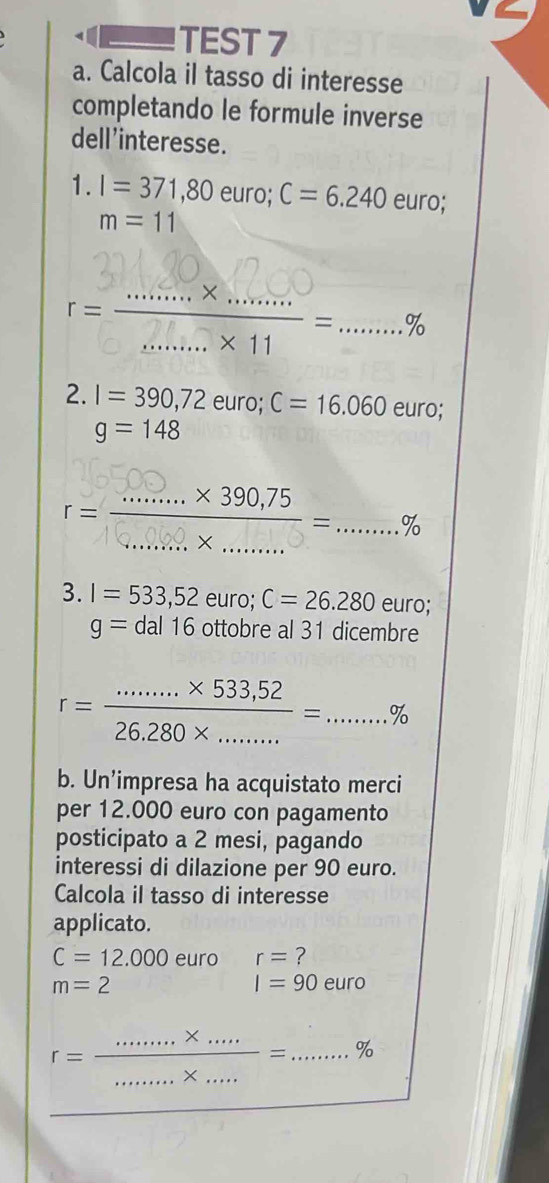 TEST 7 
a. Calcola il tasso di interesse 
completando le formule inverse 
dell'interesse. 
1. I=371,80euro; C=6.240 euro;
m=11
2. I=390,72euro; C=16.060euro;
g=148
3. I=533, 52euro; C=26.280euro;
g=dal16ottobreal31 dicembre
r= (.......* 533,52)/26,280* ......... % =...%
b. Un’impresa ha acquistato merci 
per 12.000 euro con pagamento 
posticipato a 2 mesi, pagando 
interessi di dilazione per 90 euro. 
Calcola il tasso di interesse 
applicato.
C=12.000 euro r= ?
m=2
I=90euro
r= (........* ....)/.......* ... =...%