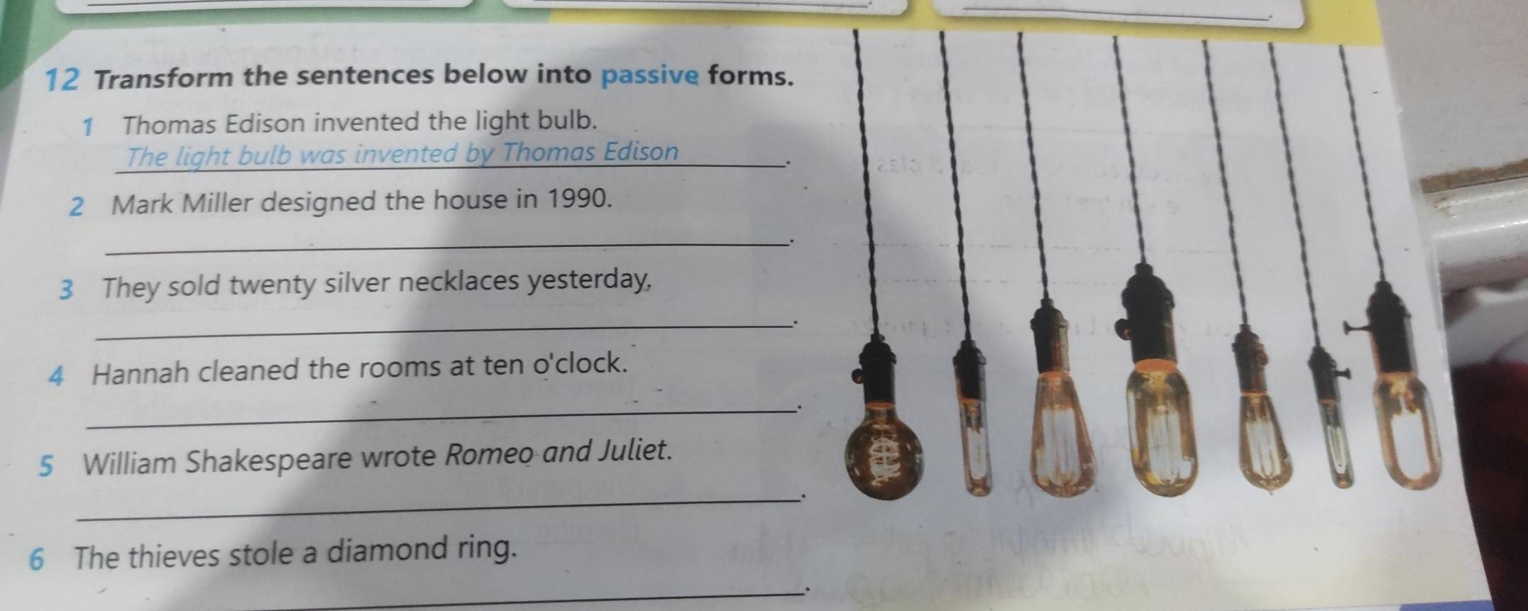 Transform the sentences below into passive forms. 
1 Thomas Edison invented the light bulb. 
The light bulb was invented by Thomas Edison_ 
. 
2 Mark Miller designed the house in 1990. 
_. 
3 They sold twenty silver necklaces yesterday, 
_. 
4 Hannah cleaned the rooms at ten o'clock. 
_. 
5 William Shakespeare wrote Romeo and Juliet. 
_. 
6 The thieves stole a diamond ring. 
_.