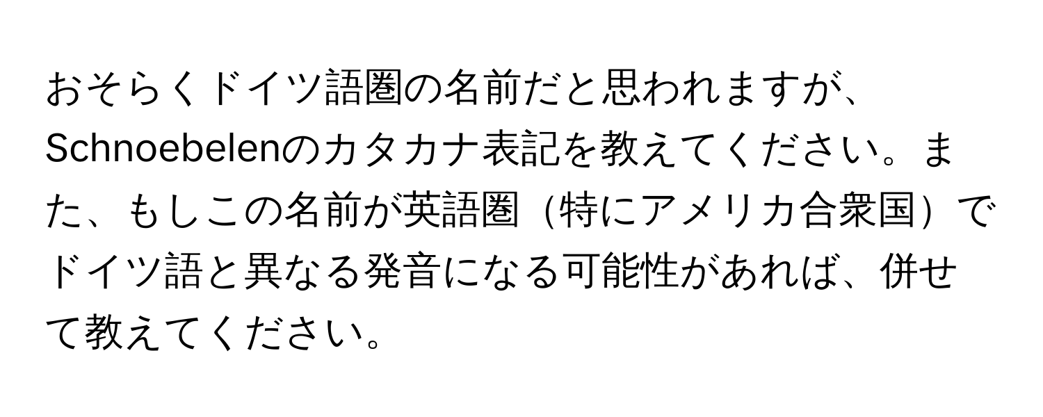 おそらくドイツ語圏の名前だと思われますが、Schnoebelenのカタカナ表記を教えてください。また、もしこの名前が英語圏特にアメリカ合衆国でドイツ語と異なる発音になる可能性があれば、併せて教えてください。