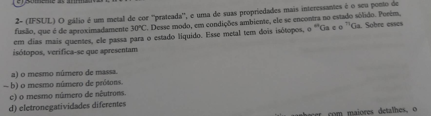 2- (IFSUL) O gálio é um metal de cor “prateada”, e uma de suas propriedades mais interessantes é o seu ponto de
fusão, que é de aproximadamente 30°C. Desse modo, em condições ambiente, ele se encontra no estado sólido. Porém,
em dias mais quentes, ele passa para o estado líquido. Esse metal tem dois isótopos, o^(69)Ga A o^(71)Ga. Sobre esses
isótopos, verifica-se que apresentam
a) o mesmo número de massa.
~ b) o mesmo número de prótons.
c) o mesmo número de nêutrons.
d) eletronegatividades diferentes
r com maiores detalhes, o