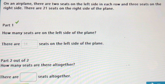 On an airplane, there are two seats on the left side in each row and three seats on the 
right side. There are 21 seats on the right side of the plane. 
Part 1 
How many seats are on the left side of the plane? 
There are □ 14 seats on the left side of the plane. 
Part 2 out of 2 
How many seats are there altogether? 
There are □ seats altogether.