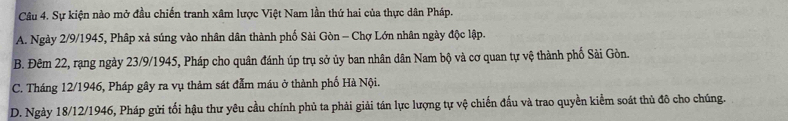 Sự kiện nào mở đầu chiến tranh xâm lược Việt Nam lần thứ hai của thực dân Pháp.
A. Ngày 2/9/1945, Phập xả súng vào nhân dân thành phố Sài Gòn - Chợ Lớn nhân ngày độc lập.
B. Đêm 22, rạng ngày 23/9/1945, Pháp cho quân đánh úp trụ sở ủy ban nhân dân Nam bộ và cơ quan tự vệ thành phố Sải Gòn.
C. Tháng 12/1946, Pháp gây ra vụ thảm sát đẫm máu ở thành phố Hà Nội.
D. Ngày 18/12/1946, Pháp gửi tối hậu thư yêu cầu chính phủ ta phải giải tán lực lượng tự vệ chiến đấu và trao quyền kiểm soát thủ đô cho chúng.