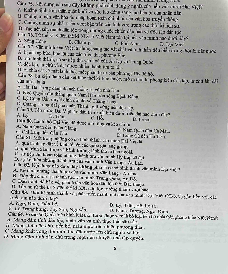 Nội dung nào sau đây không phản ánh đúng ý nghĩa của nền văn minh Đại Việt?
A. Khẳng định tinh thần quật khởi và sức lao động sáng tạo bền bỉ của nhân dân.
B. Chứng tỏ nền văn hóa du nhập hoàn toàn chi phối nền văn hóa truyền thống.
C. Chứng minh sự phát triển vượt bậc trên các lĩnh vực trong các thời kì lịch sử.
D. Tạo nên sức mạnh dân tộc trong những cuộc chiến đấu bảo vệ độc lập dân tộc.
* Câu 76. Từ thế kỉ X đến thế kỉ XIX, ở Việt Nam tồn tại nền văn minh nào dưới đây?
A. Sông Hồng. B. Chăm-pa. C. Phù Nam. D. Đại Việt.
Câu 77. Văn minh Đại Việt là những sáng tạo vật chất và tinh thần tiêu biểu trong thời kì đất nước
A. bị ách áp bức, bóc lột của các triều đại phương Bắc.
B. mới hình thành, có sự tiếp thu văn hoá của Ấn Độ và Trung Quốc.
C. độc lập, tự chủ và đạt được nhiều thành tựu to lớn.
D. bị chia cắt về mặt lãnh thổ, một phần bị tư bản phương Tây đô hộ.
Câu 78. Sự kiện đánh dấu kết thúc thời kì Bắc thuộc, mở ra thời kì phong kiến độc lập, tự chủ lâu dài
của nước ta là
A. Hai Bà Trưng đánh đổ ách thống trị của nhà Hán.
B. Ngô Quyền đại thắng quân Nam Hán trên sông Bạch Đằng.
C. Lý Công Uần quyết định dời đô về Thăng Long.
D. Quang Trung đại phá quân Thanh, giữ vững nền độc lập.
Câu 79. Tên nước Đại Việt lần đầu tiên xuất hiện dưới triều đại nào dưới đây?
A. Lý. B. Trần. C. Hồ. D. Lê sơ.
Câu 80. Lãnh thổ Đại Việt đã được mở rộng và kéo dài từ
A. Nam Quan đến Kiên Giang.  B. Nam Quan đến Cà Mau.
C. Chi Lăng đến Cần Thơ. D. Lũng Cú đến Hà Tiên.
Câu 81. Một trong những cơ sở hình thành văn minh Đại Việt là
A. quá trình áp đặt về kinh tế lên các quốc gia láng giềng.
B. quá trình xâm lược và bành trướng lãnh thổ ra bên ngoài.
C. sự tiếp thu hoàn toàn những thành tựu văn minh Hy Lạp cổ đại.
D. sự kể thừa những thành tựu của văn minh Văn Lang - Âu Lạc.
Câu 82. Nội dung nào dưới đây không phải là cơ sở hình thành văn minh Đại Việt?
A. Kế thừa những thành tựu của văn minh Văn Lang - Âu Lạc.
B. Tiếp thu chọn lọc thành tựu văn minh Trung Quốc, Ấn Độ.
C. Đấu tranh để bảo vệ, phát triển văn hoá dân tộc thời Bắc thuộc.
D. Tồn tại từ thế kỉ X đến thế kỉ XX, dân tộc trưởng thành vượt bậc.
Câu 83. Thời kì hình thành và phát triển mạnh mẽ của văn minh Đại Việt (XI-XV) gắn liền với các
triều đại nào dưới đây?
A. Ngô, Đinh, Tiền Lê. B. Lý, Trần, Hồ, Lê sơ.
C. Lê Trung hưng, Tây Sơn, Nguyễn. D. Khúc, Dương, Ngô, Đinh.
Câu 84. Vì sao bộ Quốc triều hình luật thời Lê sơ được xem là bộ luật tiến bộ nhất thời phong kiến Việt Nam?
A. Mang đậm tính dân tộc, nhân văn và tính thực tiễn sâu sắc.
B. Mang tính dân chủ, tiến bộ, mẫu mực trên nhiều phương diện.
C. Mang khát vọng đổi mới đưa đất nước lên chủ nghĩa xã hội.
D. Mang đậm tính dân chủ trong một nền chuyên chế tập quyền.
6