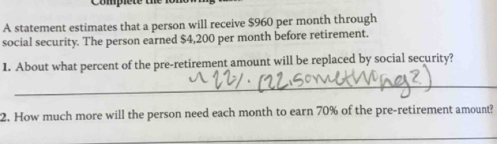 Complete the lo n 
A statement estimates that a person will receive $960 per month through 
social security. The person earned $4,200 per month before retirement. 
1. About what percent of the pre-retirement amount will be replaced by social security? 
_ 
2. How much more will the person need each month to earn 70% of the pre-retirement amount? 
_