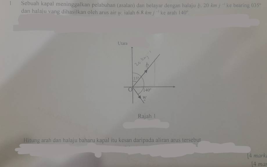 Sebuah kapal meninggalkan pelabuhan (asalan) dan belayar dengan halaju b. 20kmj^(-1) ke bearing 035°
dan halaju vang dihasiIkan oleh arus air w. ialah 6.8kmj^(-1)ke arah 140°. 
Utara
∠ 1
20cm)
b
35°
O 140°
W 
Rajah l
Hitung arah dan halaju baharu kapal itu kesan daripada aliran arus tersebut
[4 mark
[4 mar