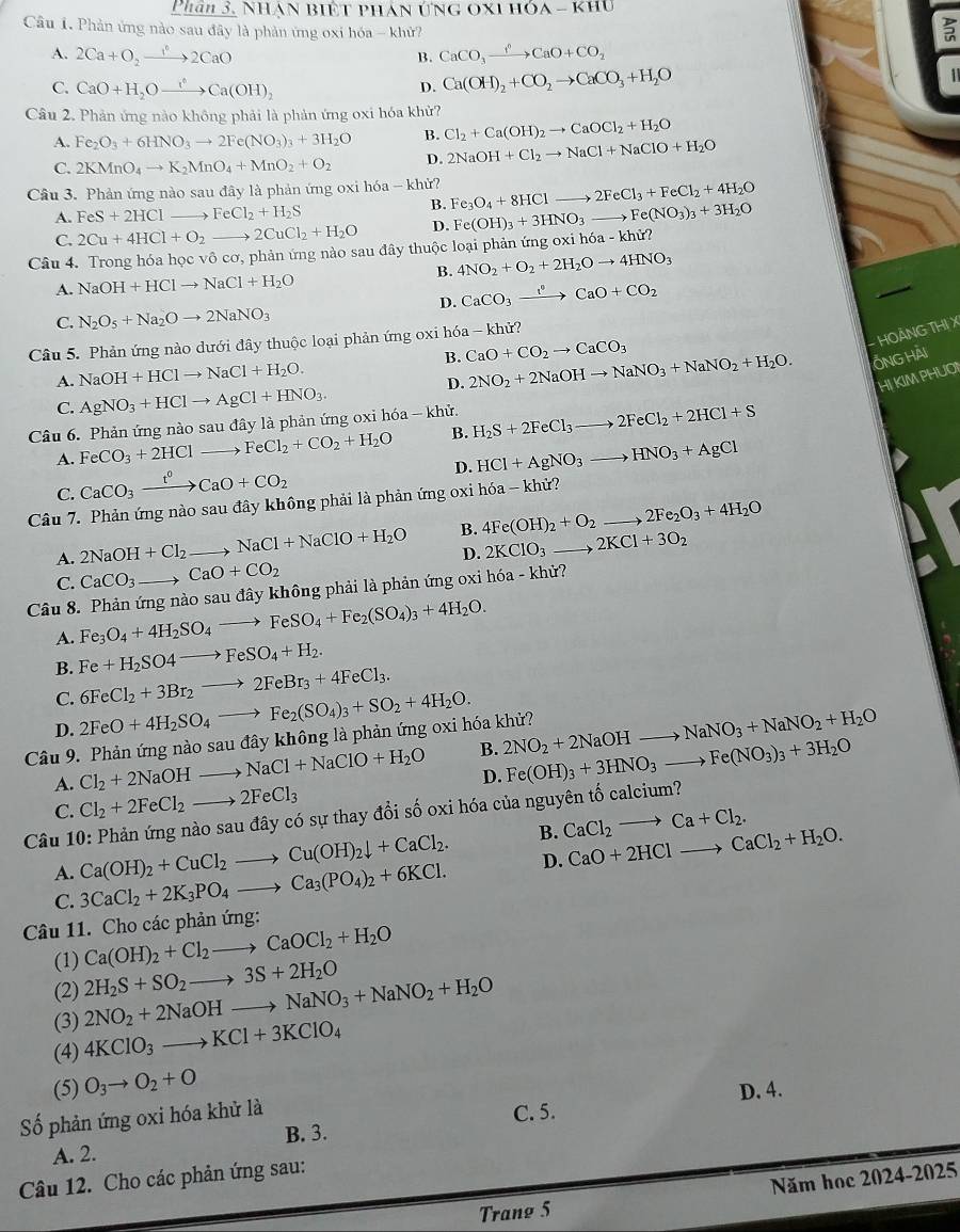 Phân 3. Nhàn biết phán ứng c XIHOA-KHO
Câu 1. Phản ứng nào sau đây là phản ứng oxi hóa - khử?
A. 2Ca+O_2to 2CaO B. CaCO_3xrightarrow f^(wedge)CaO+CO_2
C. CaO+H_2Oxrightarrow ?CaCa(OH)_2 D. Ca(OH)_2+CO_2to CaCO_3+H_2O

Câu 2. Phản ứng nào không phải là phản ứng oxi hóa khử?
A. Fe_2O_3+6HNO_3to 2Fe(NO_3)_3+3H_2O B. Cl_2+Ca(OH)_2to CaOCl_2+H_2O
C. 2KMnO_4to K_2MnO_4+MnO_2+O_2 D. 2NaOH+Cl_2to NaCl+NaClO+H_2O
Câu 3. Phản ứng nào sau đây là phản ứng oxi hóa - khử? Fe_3O_4+8HClto 2FeCl_3+FeCl_2+4H_2O
A. FeS+2HCI to FeCl_2+H_2S
B.
C. 2Cu+4HCl+O_2- to 2CuCl_2+H_2O D. Fe(OH)_3+3HNO_3to Fe(NO_3)_3+3H_2O
Câu 4. Trong hóa học vô cơ, phản ứng nào sau đây thuộc loại phản ứng oxi h6a-khir?
B. 4NO_2+O_2+2H_2Oto 4HNO_3
A. NaOH+HClto NaCl+H_2O
D. CaCO_3xrightarrow I^(·)CaO+CO_2
C. N_2O_5+Na_2Oto 2NaNO_3
- HOẢNG THI X
Câu 5. Phản ứng nào dưới đây thuộc loại phản ứng oxi hóa - khử?
B. CaO+CO_2to CaCO_3
A. NaOH+HClto NaCl+H_2O.
D. 2NO_2+2NaOHto NaNO_3+NaNO_2+H_2O. ỐNG Hải
HI KIM PHUOI
C. AgNO_3+HClto AgCl+HNO_3.
Câu 6. Phản ứng nào sau đây là phản ứng oxi hóa - khử. H_2S+2FeCl_3to 2FeCl_2+2HCl+S
A. FeCO_3+2HCl FeCl_2+CO_2+H_2O B.
D. HCl+AgNO_3to HNO_3+AgCl
C. CaCO_3xrightarrow t^0CaO+CO_2
Câu 7. Phản ứng nào sau đây không phải là phản ứng oxi hóa - khử?
A. 2NaOH+Cl_2 to NaCl+NaClO+H_2O B. 4Fe(OH)_2+O_2to 2Fe_2O_3+4H_2O
D. 2KClO_3to 2KCl+3O_2
C. CaCO_3 _  CaO+CO_2
Câu 8. Phản ứng nào sau đây không phải là phản ứng oxi hóa - khử?
A. Fe_3O_4+4H_2SO_4to FeSO_4+Fe_2(SO_4)_3+4H_2O.
Fe+H_2SO4to FeSO_4+H_2.
B. 6FeCl_2+3Br_2to 2FeBr_3+4FeCl_3.
C.
D. 2FeO+4H_2SO_4to Fe_2(SO_4)_3+SO_2+4H_2O.
Câu 9. Phản ứng nào sau đây không là phản ứng oxi hóa khử? 2NO_2+2NaOHto NaNO_3+NaNO_2+H_2O
A. Cl_2+2NaOHto NaCl+NaClO+H_2O B.
D.
Câu 10: Phản ứng nào sau đây có sự thay đổi số oxi hóa của nguyên tố calcium? Fe(OH)_3+3HNO_3to Fe(NO_3)_3+3H_2O
C. Cl_2+2FeCl_2to 2FeCl_3
A. Ca(OH)_2+CuCl_2to Cu(OH)_2downarrow +CaCl_2. B. CaCl_2to Ca+Cl_2.
C. 3CaCl_2+2K_3PO_4to Ca_3(PO_4)_2+6KCl. D. CaO+2HClto CaCl_2+H_2O.
Câu 11. Cho các phản ứng:
(1) Ca(OH)_2+Cl_2to CaOCl_2+H_2O
(2)
(3) 2NO_2+2NaOHto NaNO_3+NaNO_2+H_2O 2H_2S+SO_2to 3S+2H_2O
(4) 4KClO_3to KCl+3KClO_4
(5) O_3to O_2+O
D. 4.
Số phản ứng oxi hóa khử là
B. 3. C. 5.
A. 2.
Năm học 2024-2025
Câu 12. Cho các phản ứng sau:
Trang 5