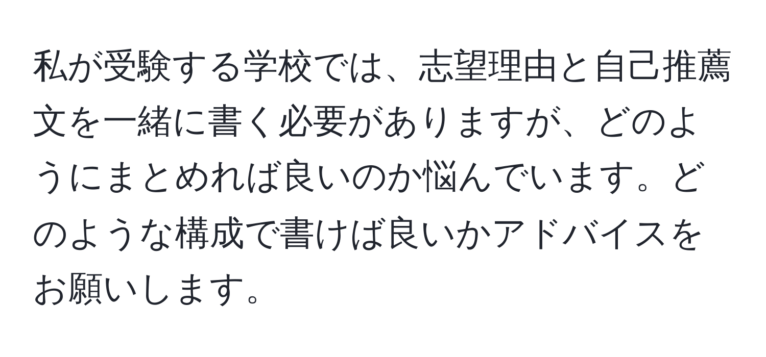 私が受験する学校では、志望理由と自己推薦文を一緒に書く必要がありますが、どのようにまとめれば良いのか悩んでいます。どのような構成で書けば良いかアドバイスをお願いします。