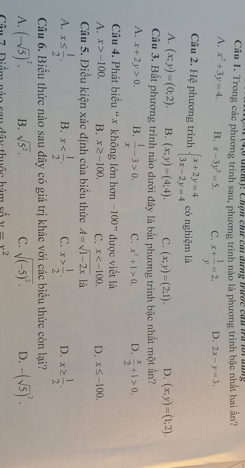 4,6 điểm): Chọn chư cai dưng trược câu tra lội đũng
Câu 1. Trong các phương trình sau, phương trình nào là phương trình bậc nhất hai ấn?
A. x^2+3y=4. B. x-3y^2=5.
C. x+ 1/y =2.
D. 2x-y=3.
Câu 2. Hệ phương trình beginarrayl x+2y=4 3x-2y=4endarray. có nghiệm là
A. (x;y)=(0;2). B. (x;y)=(4;4). D. (x;y)=(1;2).
C. (x;y)=(2;1).
Câu 3. Bất phương trình nào dưới đây là bất phương trình bậc nhất một ẩn?
A. x+2y>0. B.  1/x -3>0.
C. x^2+1>0. D.  x/2 +1>0.
Câu 4. Phát biểu “ x không lớn hơn −100” được viết là
A. x>-100. B. x≥ -100. C. x D. x≤ -100.
Câu 5. Điều kiện xác định của biểu thức A=sqrt(1-2x) là
A. x≤  1/2 . x x> 1/2 . x≥  1/2 .
B.
C.
D.
Câu 6. Biểu thức nào sau đây có giá trị khác với các biểu thức còn lại?
A. (-sqrt(5))^2. sqrt(5^2). C. sqrt((-5)^2). D. -(sqrt(5))^2.
B.
Câu 7. Điểm nào sau đây thuộc hàm số y=x^2