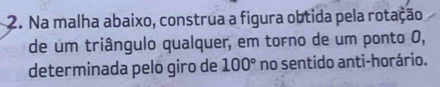 Na malha abaixo, construa a figura obtida pela rotação 
de um triângulo qualquer, em torno de um ponto 0, 
determinada pelo giro de 100° no sentido anti-horário.