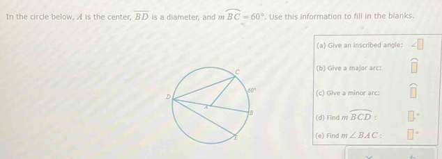 In the circle below, A is the center, overline BD is a diameter, and mwidehat BC=60°. Use this information to fill in the blanks.
(a) Give an inscribed angle:
(b) Give a major arc:
(c) Give a minor arc: □
(d) Find 1 widehat BCD:
(e) Find m∠ BAC □°