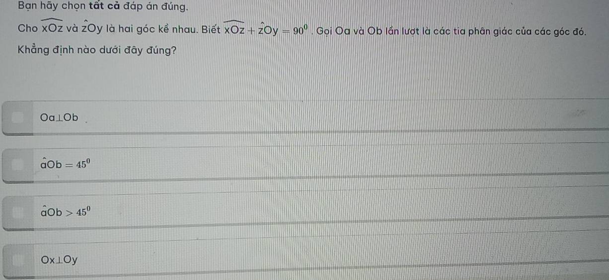 Bạn hãy chọn tất cả đáp án đúng.
Cho widehat xOz và overline z Dy là hai góc kề nhau. Biết widehat xOz+widehat zOy=90^0. Gọi Oa và Ob lần lượt là các tia phân giác của các góc đó.
Khẳng định nào dưới đây đúng?
Oa⊥ Ob
hat abigcirc b=45°
hat abigcirc b 45^0
Ox⊥ Oy