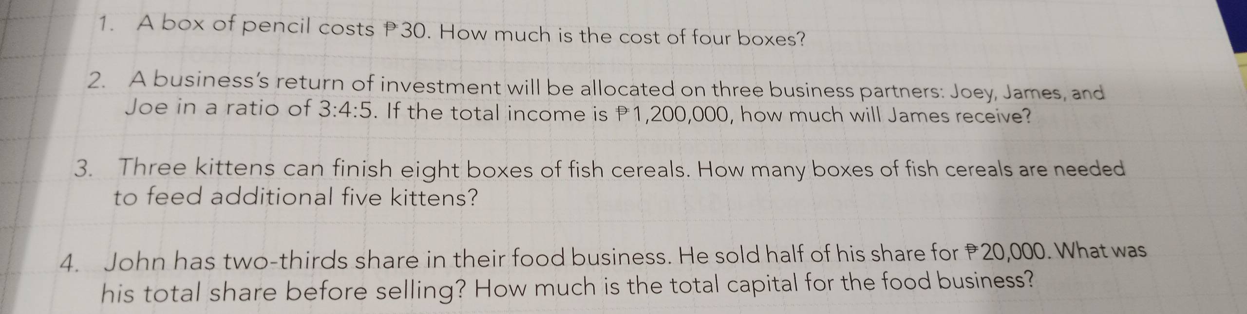 A box of pencil costs 30. How much is the cost of four boxes? 
2. A business’s return of investment will be allocated on three business partners: Joey, James, and 
Joe in a ratio of 3:4:5. If the total income is 1,200,000, how much will James receive? 
3. Three kittens can finish eight boxes of fish cereals. How many boxes of fish cereals are needed 
to feed additional five kittens? 
4. John has two-thirds share in their food business. He sold half of his share for ₹20,000. What was 
his total share before selling? How much is the total capital for the food business?