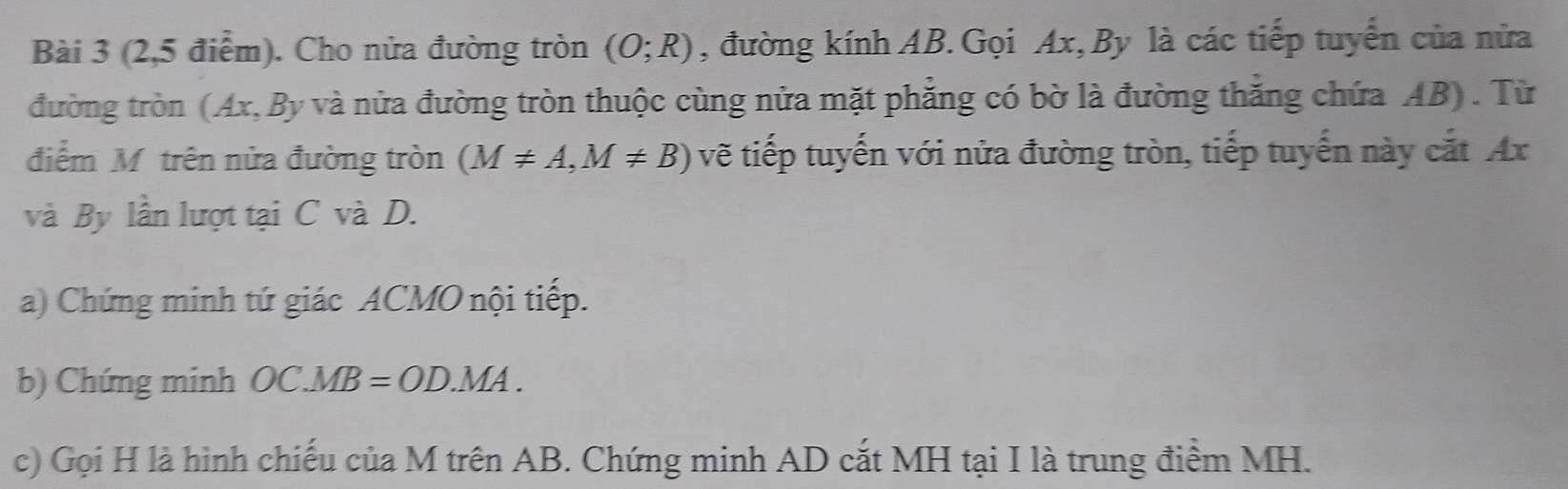 (2,5 điểm). Cho nửa đường tròn (O;R) , đường kính AB.Gọi Ax, By là các tiếp tuyển của nửa 
đường tròn (Ax, By và nửa đường tròn thuộc cùng nửa mặt phẳng có bờ là đường thắng chứa AB). Từ 
điểm Mỹ trên nửa đường tròn (M!= A, M!= B) vẽ tiếp tuyến với nửa đường tròn, tiếp tuyến này cắt Ax
và By lần lượt tại C và D. 
a) Chứng minh tứ giác ACMO nội tiếp. 
b) Chứng minh OC.MB=OD.MA. 
c) Gọi H là hình chiếu của M trên AB. Chứng minh AD cắt MH tại I là trung điểm MH.